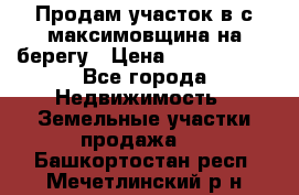 Продам участок в с.максимовщина на берегу › Цена ­ 1 000 000 - Все города Недвижимость » Земельные участки продажа   . Башкортостан респ.,Мечетлинский р-н